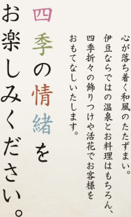 心が落ち着く和風のたたずまい。伊豆ならではの温泉とお料理はもちろん、四季折々の飾りつけや活花でお客様をおもてなしいたします。　四季の情緒をお楽しみください。